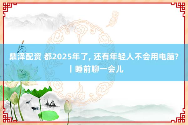 鼎泽配资 都2025年了, 还有年轻人不会用电脑? 丨睡前聊一会儿