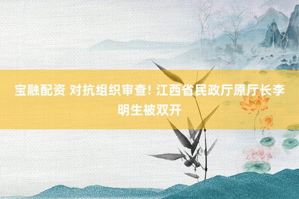 宝融配资 对抗组织审查! 江西省民政厅原厅长李明生被双开