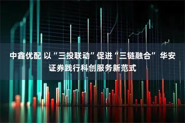 中鑫优配 以“三投联动”促进“三链融合” 华安证券践行科创服务新范式