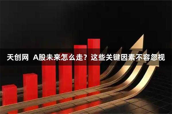 天创网  A股未来怎么走？这些关键因素不容忽视