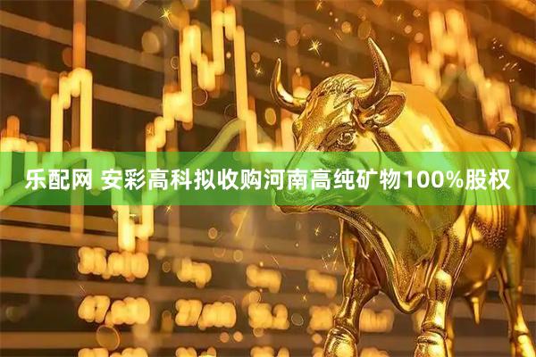 乐配网 安彩高科拟收购河南高纯矿物100%股权