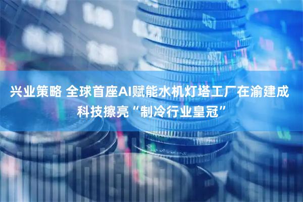 兴业策略 全球首座AI赋能水机灯塔工厂在渝建成 科技擦亮“制冷行业皇冠”