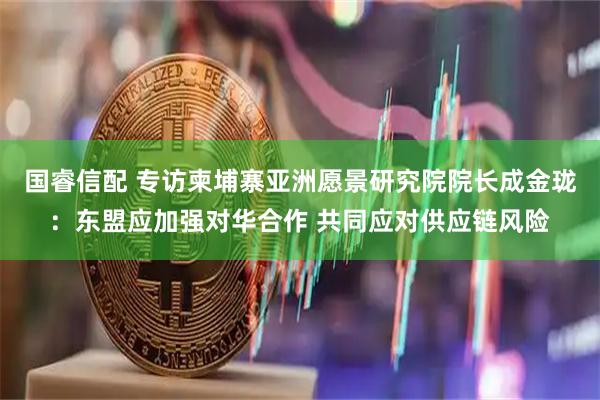 国睿信配 专访柬埔寨亚洲愿景研究院院长成金珑：东盟应加强对华合作 共同应对供应链风险