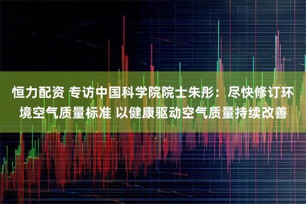 恒力配资 专访中国科学院院士朱彤：尽快修订环境空气质量标准 以健康驱动空气质量持续改善
