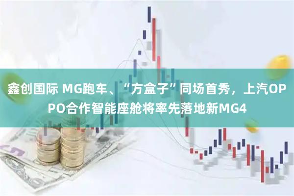 鑫创国际 MG跑车、“方盒子”同场首秀，上汽OPPO合作智能座舱将率先落地新MG4