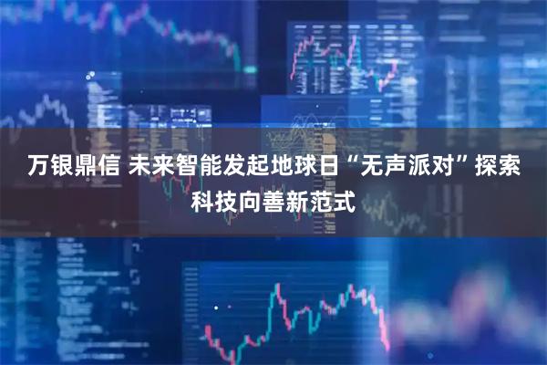 万银鼎信 未来智能发起地球日“无声派对”探索科技向善新范式
