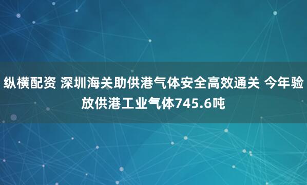 纵横配资 深圳海关助供港气体安全高效通关 今年验放供港工业气体745.6吨
