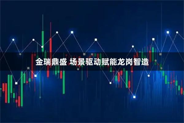 金瑞鼎盛 场景驱动赋能龙岗智造