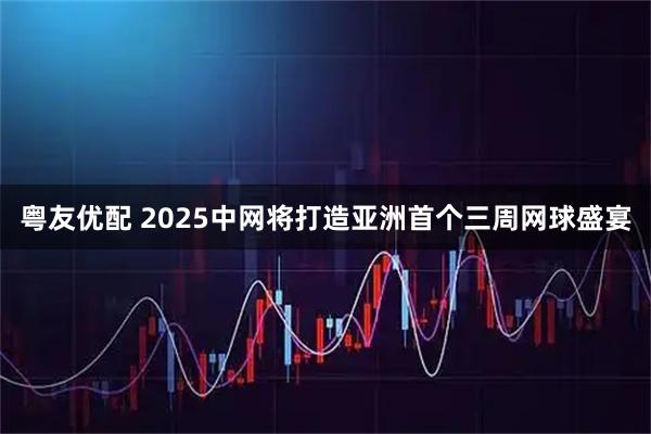 粤友优配 2025中网将打造亚洲首个三周网球盛宴