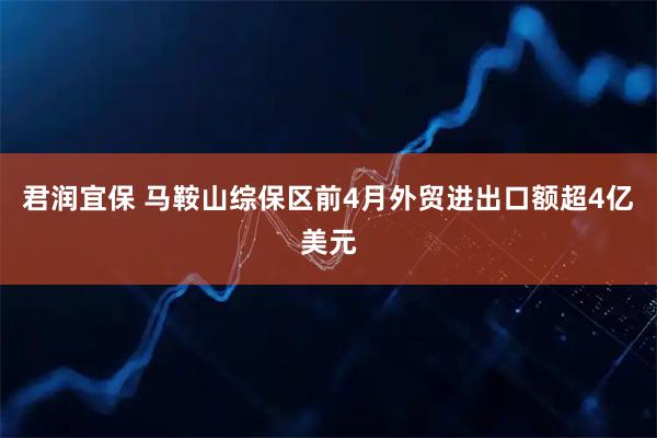 君润宜保 马鞍山综保区前4月外贸进出口额超4亿美元