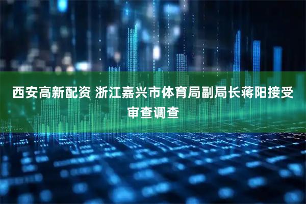 西安高新配资 浙江嘉兴市体育局副局长蒋阳接受审查调查