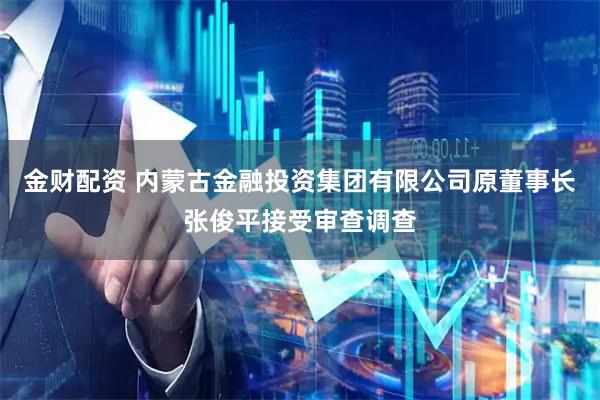 金财配资 内蒙古金融投资集团有限公司原董事长张俊平接受审查调查