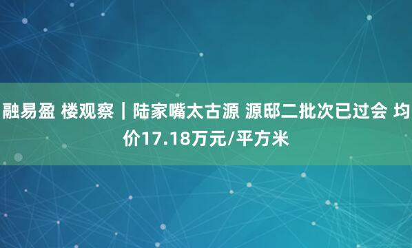 融易盈 楼观察｜陆家嘴太古源 源邸二批次已过会 均价17.18万元/平方米
