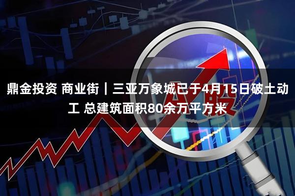 鼎金投资 商业街｜三亚万象城已于4月15日破土动工 总建筑面积80余万平方米