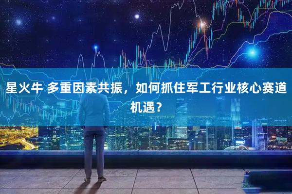 星火牛 多重因素共振，如何抓住军工行业核心赛道机遇？