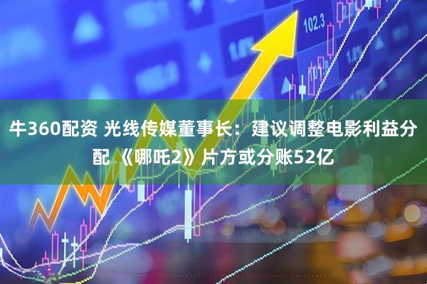 牛360配资 光线传媒董事长：建议调整电影利益分配 《哪吒2》片方或分账52亿
