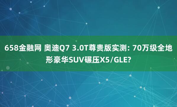 658金融网 奥迪Q7 3.0T尊贵版实测: 70万级全地形豪华SUV碾压X5/GLE?