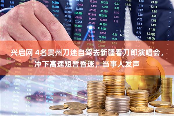兴启网 4名贵州刀迷自驾去新疆看刀郎演唱会，冲下高速短暂昏迷，当事人发声