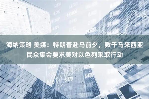 海纳策略 美媒：特朗普赴马前夕，数千马来西亚民众集会要求美对以色列采取行动