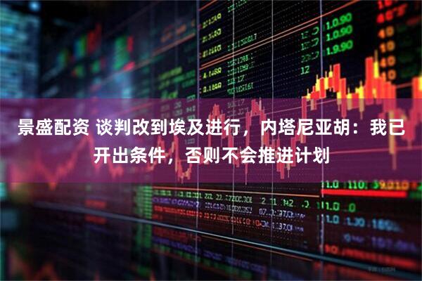 景盛配资 谈判改到埃及进行，内塔尼亚胡：我已开出条件，否则不会推进计划