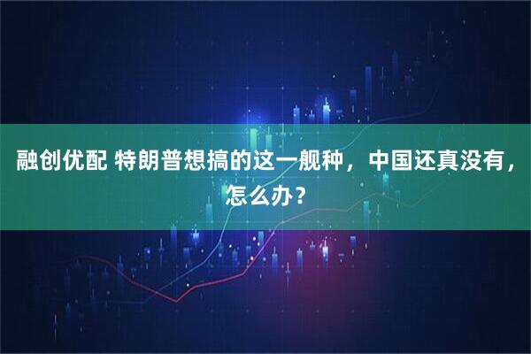 融创优配 特朗普想搞的这一舰种，中国还真没有，怎么办？