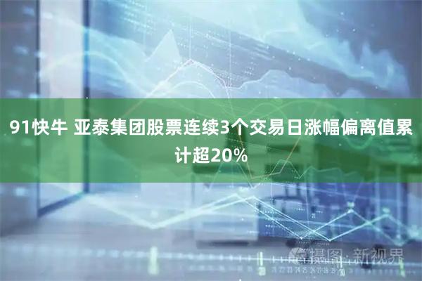 91快牛 亚泰集团股票连续3个交易日涨幅偏离值累计超20%