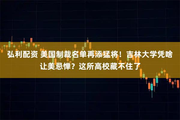 弘利配资 美国制裁名单再添猛将！吉林大学凭啥让美忌惮？这所高校藏不住了