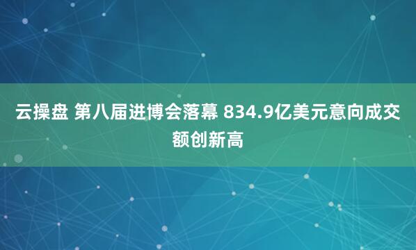 云操盘 第八届进博会落幕 834.9亿美元意向成交额创新高
