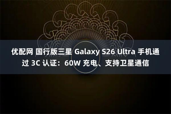 优配网 国行版三星 Galaxy S26 Ultra 手机通过 3C 认证：60W 充电、支持卫星通信