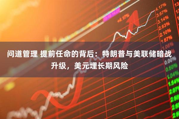 问道管理 提前任命的背后：特朗普与美联储暗战升级，美元埋长期风险
