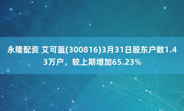 永隆配资 艾可蓝(300816)3月31日股东户数1.43万户，较上期增加65.23%