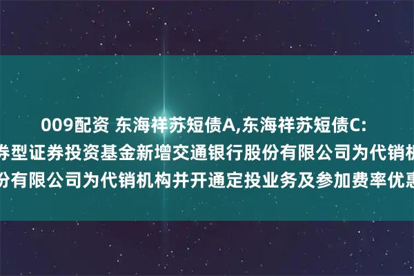 009配资 东海祥苏短债A,东海祥苏短债C: 关于旗下东海祥苏短债债券型证券投资基金新增交通银行股份有限公司为代销机构并开通定投业务及参加费率优惠的公告