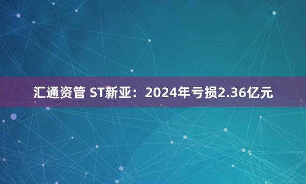 汇通资管 ST新亚：2024年亏损2.36亿元