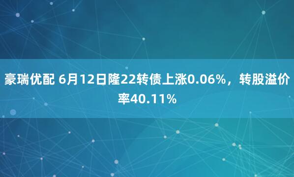 豪瑞优配 6月12日隆22转债上涨0.06%,转股溢价率40.11%