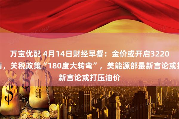 万宝优配 4月14日财经早餐：金价或开启3220上方行情，关税政策“180度大转弯”，美能源部最新言论或打压油价