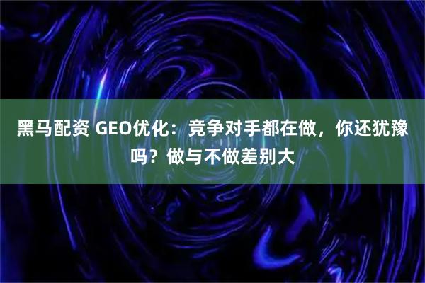 黑马配资 GEO优化：竞争对手都在做，你还犹豫吗？做与不做差别大