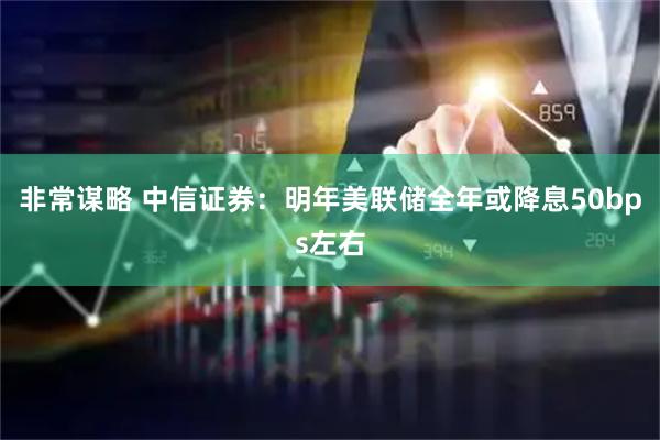 非常谋略 中信证券：明年美联储全年或降息50bps左右