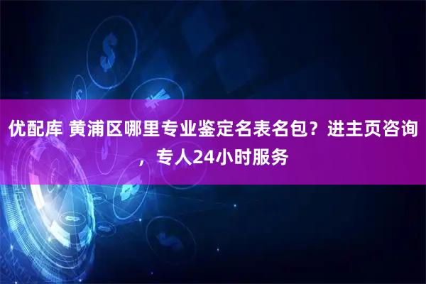 优配库 黄浦区哪里专业鉴定名表名包？进主页咨询，专人24小时服务