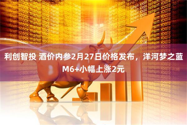 利创智投 酒价内参2月27日价格发布，洋河梦之蓝M6+小幅上涨2元