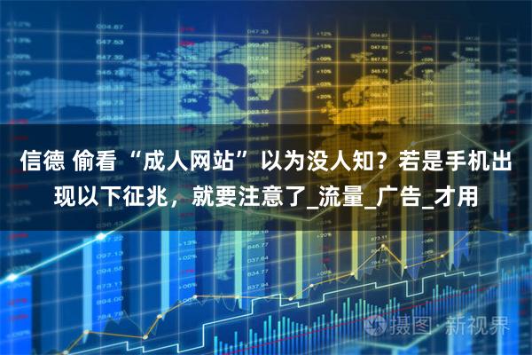 信德 偷看 “成人网站” 以为没人知？若是手机出现以下征兆，就要注意了_流量_广告_才用