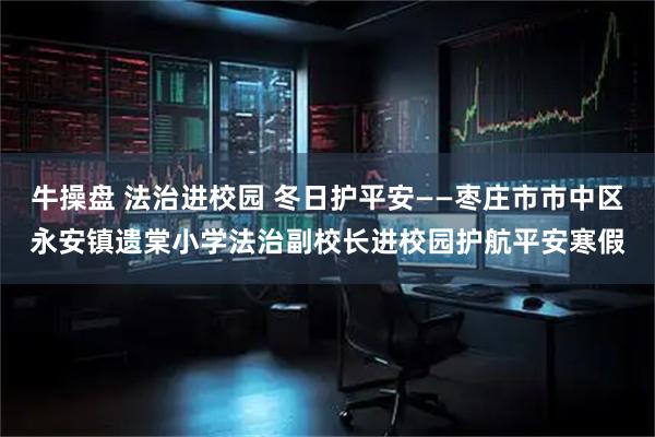 牛操盘 法治进校园 冬日护平安——枣庄市市中区永安镇遗棠小学法治副校长进校园护航平安寒假