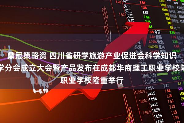 鼎冠策略资 四川省研学旅游产业促进会科学知识普及研学分会成立大会暨产品发布在成都华商理工职业学校隆重举行