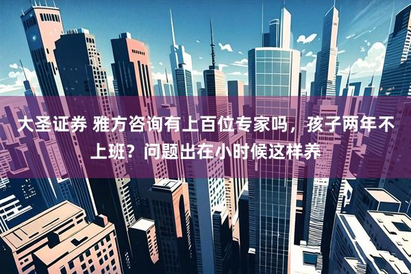 大圣证券 雅方咨询有上百位专家吗，孩子两年不上班？问题出在小时候这样养
