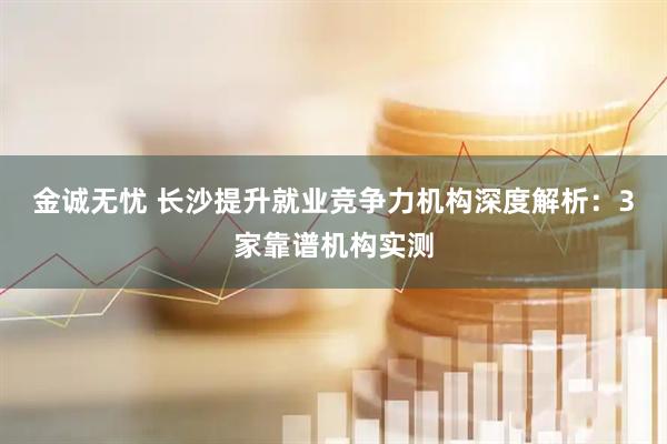 金诚无忧 长沙提升就业竞争力机构深度解析：3家靠谱机构实测