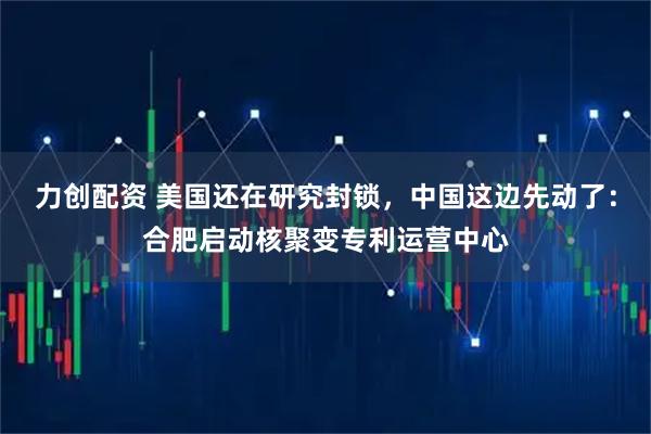 力创配资 美国还在研究封锁，中国这边先动了：合肥启动核聚变专利运营中心