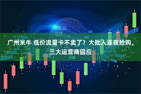 广州米牛 低价流量卡不卖了？大批人连夜抢购，三大运营商回应